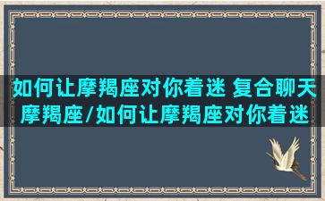 如何让摩羯座对你着迷 复合聊天摩羯座/如何让摩羯座对你着迷 复合聊天摩羯座-我的网站